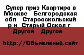 Супер-приз Квартира в Москве - Белгородская обл., Старооскольский р-н, Старый Оскол г. Другое » Другое   